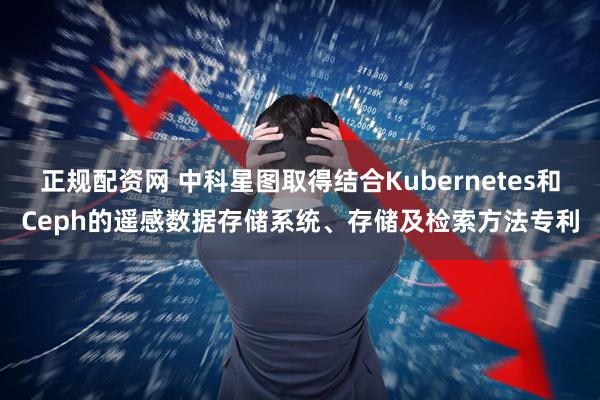 正规配资网 中科星图取得结合Kubernetes和Ceph的遥感数据存储系统、存储及检索方法专利
