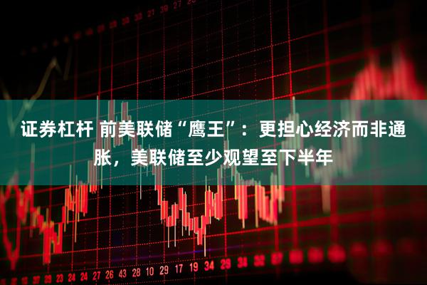 证券杠杆 前美联储“鹰王”：更担心经济而非通胀，美联储至少观望至下半年