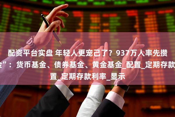 配资平台实盘 年轻人更宠己了？937万人率先攒下“新三金”：货币基金、债券基金、黄金基金_配置_定期存款利率_显示