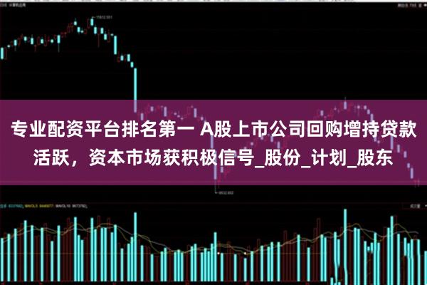 专业配资平台排名第一 A股上市公司回购增持贷款活跃，资本市场获积极信号_股份_计划_股东