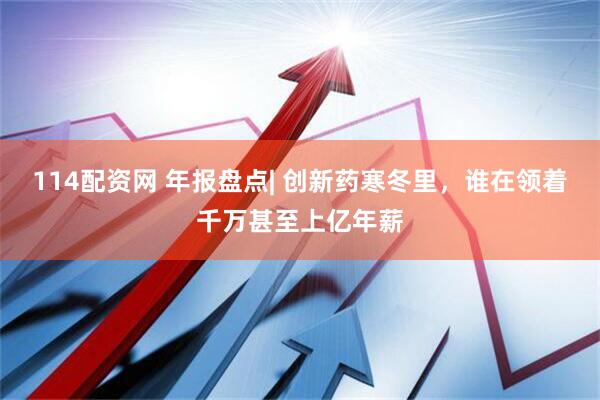 114配资网 年报盘点| 创新药寒冬里，谁在领着千万甚至上亿年薪