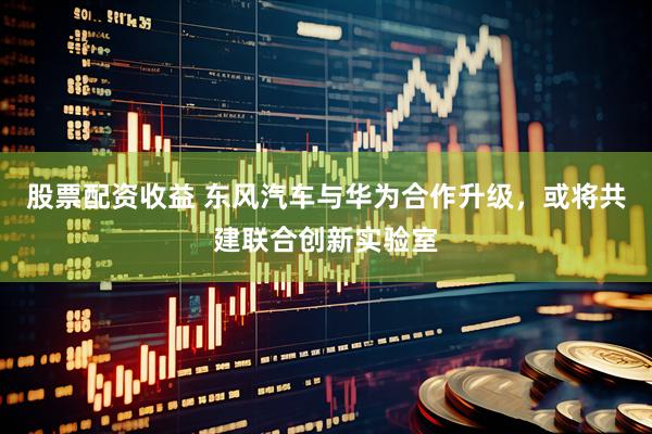 股票配资收益 东风汽车与华为合作升级，或将共建联合创新实验室