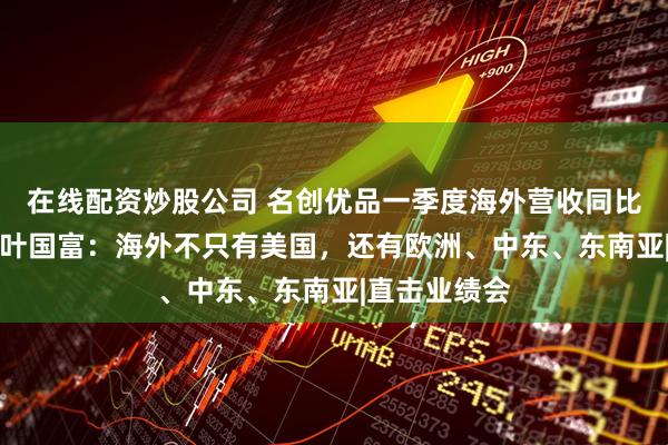 在线配资炒股公司 名创优品一季度海外营收同比增长30%！叶国富：海外不只有美国，还有欧洲、中东、东南亚|直击业绩会