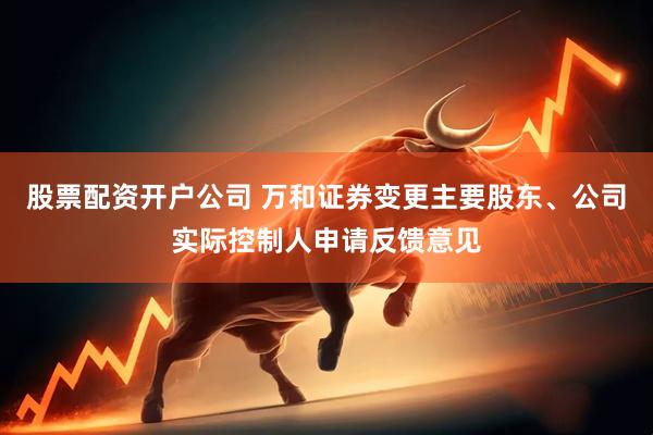 股票配资开户公司 万和证券变更主要股东、公司实际控制人申请反馈意见