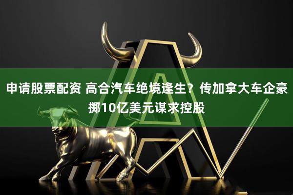 申请股票配资 高合汽车绝境逢生？传加拿大车企豪掷10亿美元谋求控股