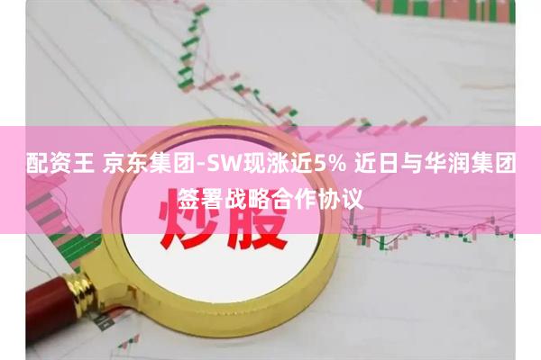 配资王 京东集团-SW现涨近5% 近日与华润集团签署战略合作协议