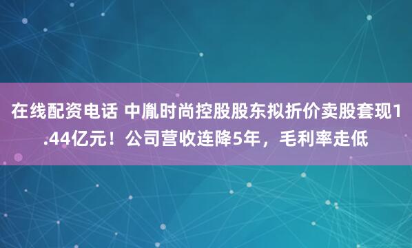 在线配资电话 中胤时尚控股股东拟折价卖股套现1.44亿元！公司营收连降5年，毛利率走低