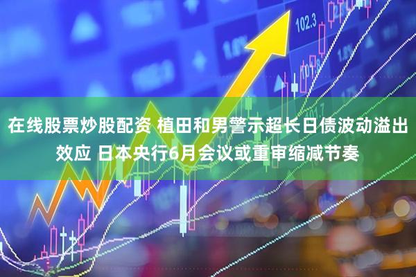 在线股票炒股配资 植田和男警示超长日债波动溢出效应 日本央行6月会议或重审缩减节奏