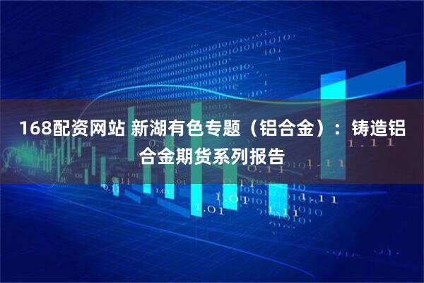 168配资网站 新湖有色专题（铝合金）：铸造铝合金期货系列报告
