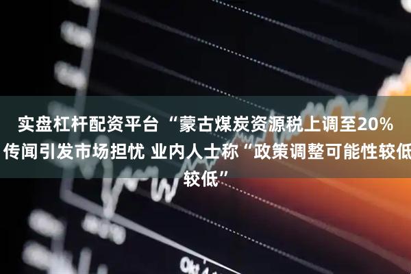 实盘杠杆配资平台 “蒙古煤炭资源税上调至20%”传闻引发市场担忧 业内人士称“政策调整可能性较低”