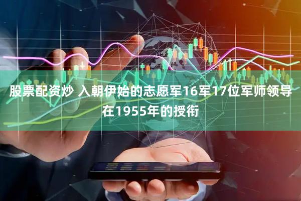 股票配资炒 入朝伊始的志愿军16军17位军师领导在1955年的授衔