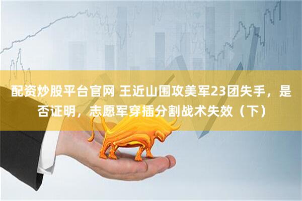 配资炒股平台官网 王近山围攻美军23团失手，是否证明，志愿军穿插分割战术失效（下）