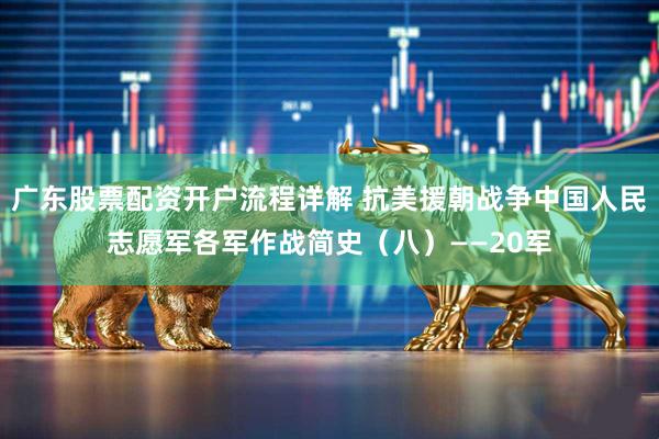 广东股票配资开户流程详解 抗美援朝战争中国人民志愿军各军作战简史（八）——20军