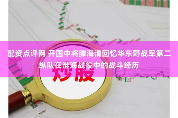 配资点评网 开国中将滕海清回忆华东野战军第二纵队在淮海战役中的战斗经历
