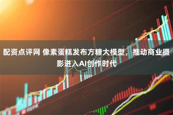 配资点评网 像素蛋糕发布方糖大模型，推动商业摄影进入AI创作时代