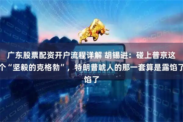 广东股票配资开户流程详解 胡锡进：碰上普京这个“坚毅的克格勃”，特朗普唬人的那一套算是露馅了
