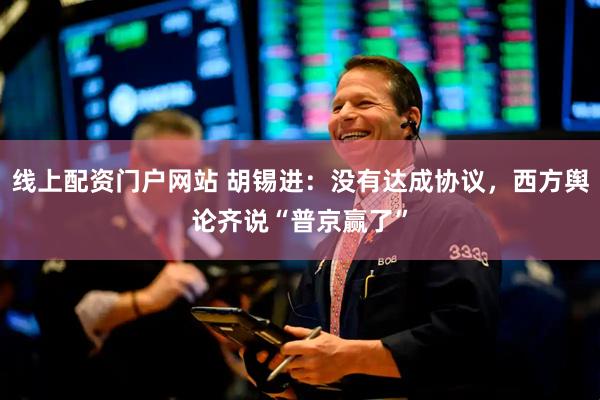 线上配资门户网站 胡锡进:没有达成协议,西方舆论齐说“普京赢了”