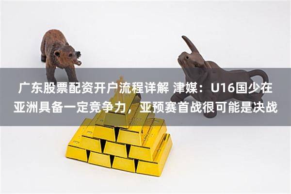 广东股票配资开户流程详解 津媒：U16国少在亚洲具备一定竞争力，亚预赛首战很可能是决战