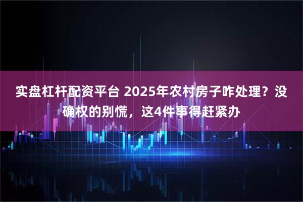 实盘杠杆配资平台 2025年农村房子咋处理？没确权的别慌，这4件事得赶紧办