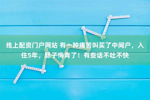 线上配资门户网站 有一种痛苦叫买了中间户,入住5年,肠子悔青了!有些话不吐不快