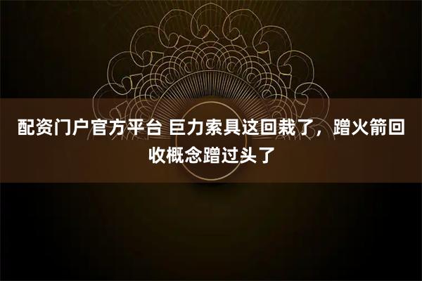 配资门户官方平台 巨力索具这回栽了，蹭火箭回收概念蹭过头了