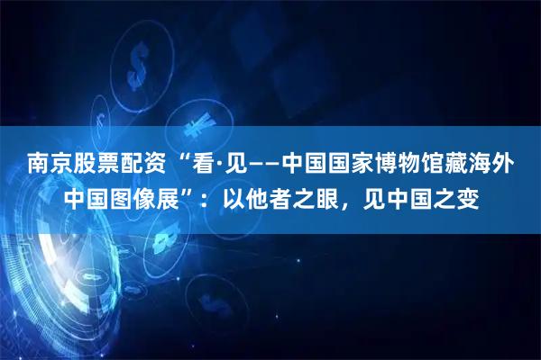 南京股票配资 “看·见——中国国家博物馆藏海外中国图像展”：以他者之眼，见中国之变
